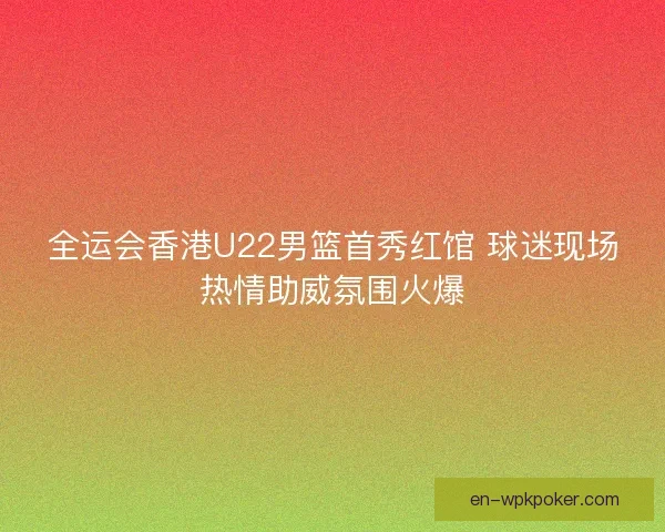 全运会香港U22男篮首秀红馆 球迷现场热情助威氛围火爆 全运会香港U22男篮首秀红馆 球迷现场热情助威氛围火爆