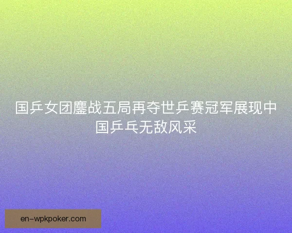 国乒女团鏖战五局再夺世乒赛冠军展现中国乒乓无敌风采