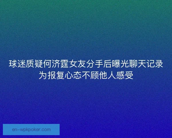 球迷质疑何济霆女友分手后曝光聊天记录为报复心态不顾他人感受