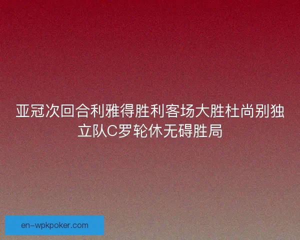 亚冠次回合利雅得胜利客场大胜杜尚别独立队C罗轮休无碍胜局 亚冠次回合利雅得胜利客场大胜杜尚别独立队C罗轮休无碍胜局